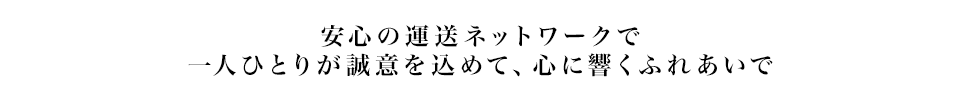 安心の運送ネットワークで一人ひとりが誠意を込めて、心に響くふれあいで